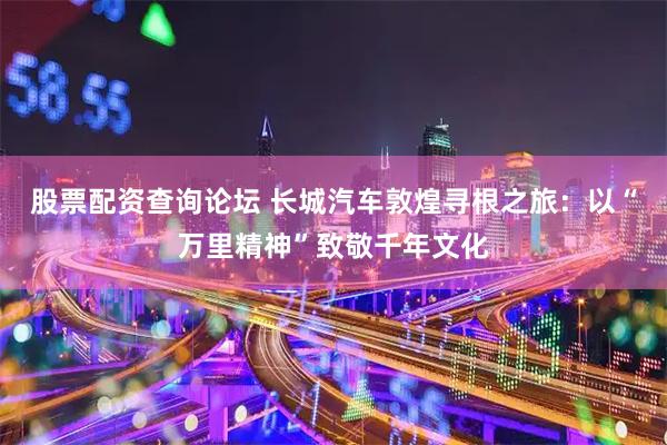 股票配资查询论坛 长城汽车敦煌寻根之旅：以“万里精神”致敬千年文化