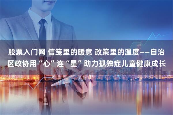 股票入门网 信笺里的暖意 政策里的温度——自治区政协用“心”连“星”助力孤独症儿童健康成长