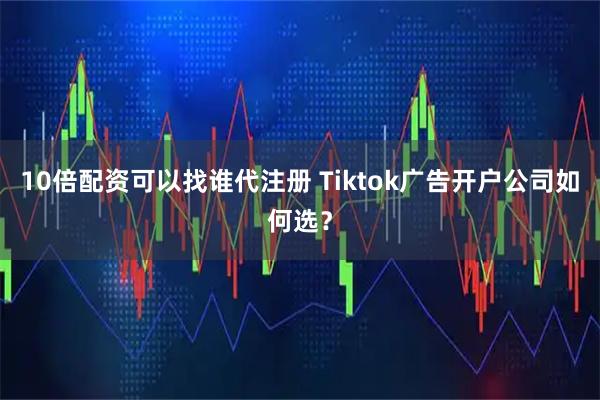 10倍配资可以找谁代注册 Tiktok广告开户公司如何选？