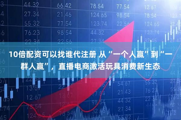 10倍配资可以找谁代注册 从“一个人赢”到“一群人赢”，直播电商激活玩具消费新生态