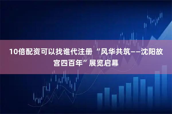 10倍配资可以找谁代注册 “风华共筑——沈阳故宫四百年”展览启幕