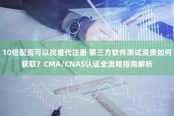 10倍配资可以找谁代注册 第三方软件测试资质如何获取?CMA/CNAS认证全流程指南解析