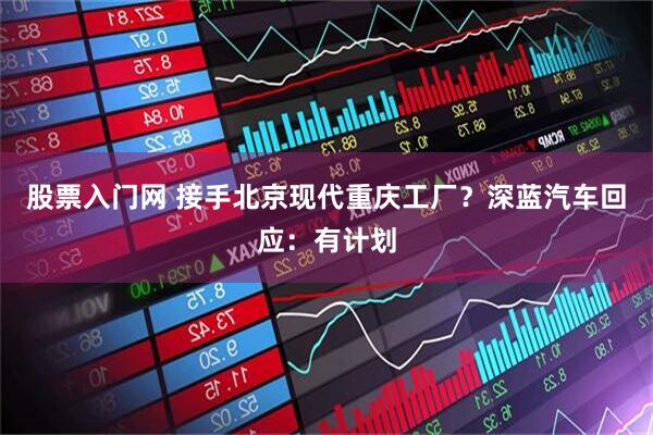 股票入门网 接手北京现代重庆工厂?深蓝汽车回应:有计划
