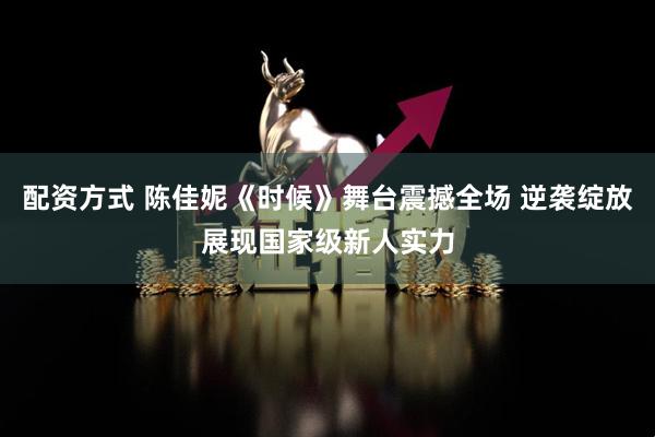 配资方式 陈佳妮《时候》舞台震撼全场 逆袭绽放展现国家级新人实力