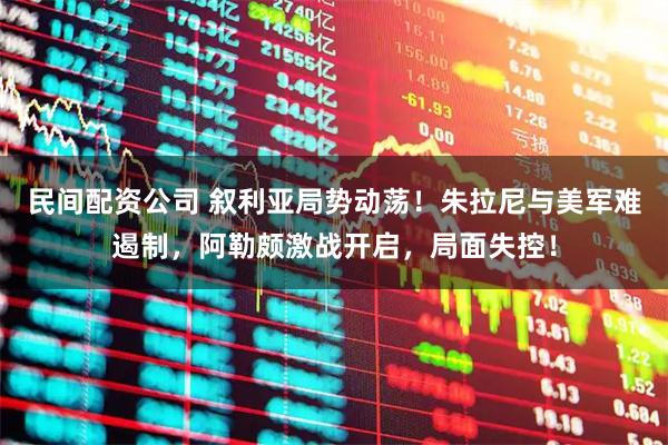 民间配资公司 叙利亚局势动荡！朱拉尼与美军难遏制，阿勒颇激战开启，局面失控！