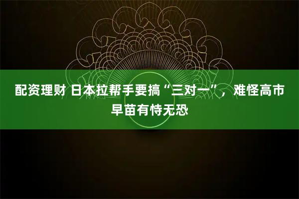 配资理财 日本拉帮手要搞“三对一”，难怪高市早苗有恃无恐