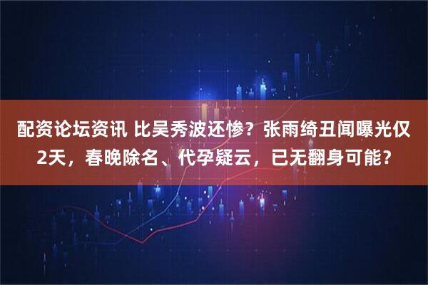 配资论坛资讯 比吴秀波还惨？张雨绮丑闻曝光仅2天，春晚除名、代孕疑云，已无翻身可能？