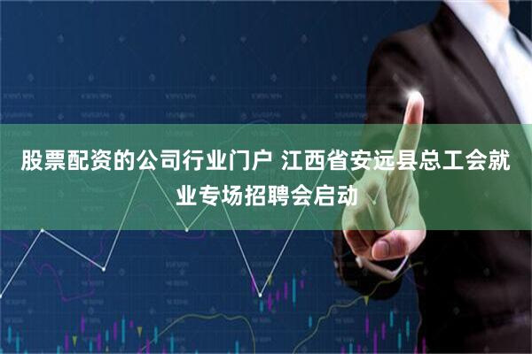 股票配资的公司行业门户 江西省安远县总工会就业专场招聘会启动