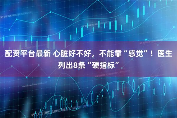 配资平台最新 心脏好不好，不能靠“感觉”！医生列出8条“硬指标”