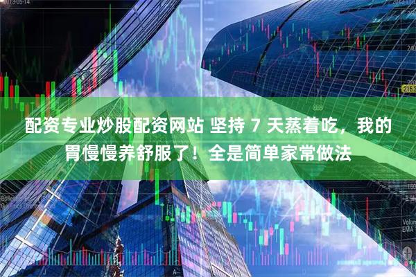 配资专业炒股配资网站 坚持 7 天蒸着吃，我的胃慢慢养舒服了！全是简单家常做法