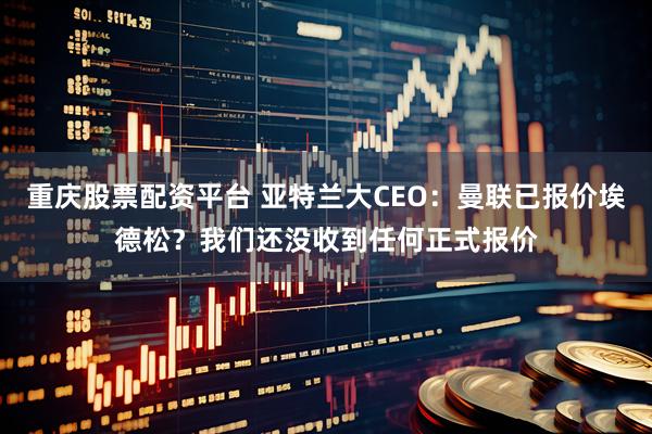 重庆股票配资平台 亚特兰大CEO：曼联已报价埃德松？我们还没收到任何正式报价