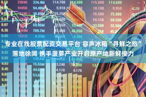 专业在线股票配资交易平台 容声冰箱“寻鲜之旅”落地徐闻 携手菠萝产业开启原产地新鲜接力