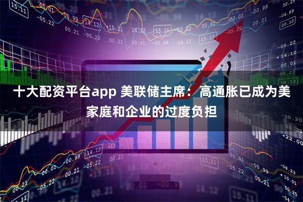 十大配资平台app 美联储主席：高通胀已成为美家庭和企业的过度负担
