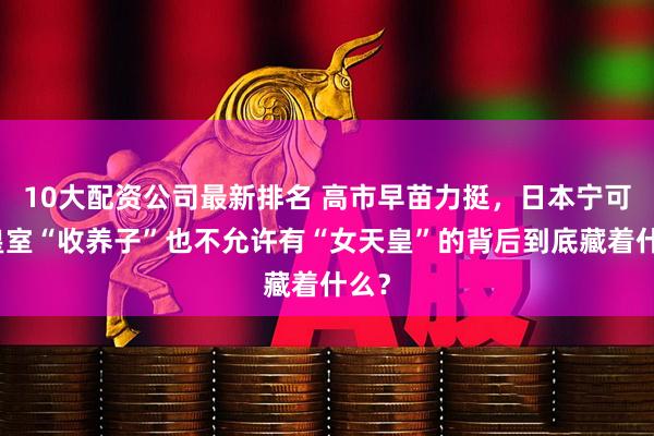 10大配资公司最新排名 高市早苗力挺，日本宁可让皇室“收养子”也不允许有“女天皇”的背后到底藏着什么？