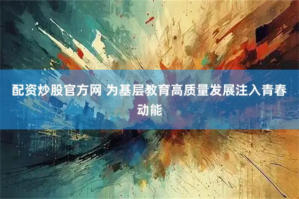 配资炒股官方网 为基层教育高质量发展注入青春动能