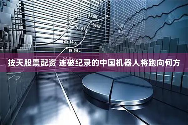 按天股票配资 连破纪录的中国机器人将跑向何方